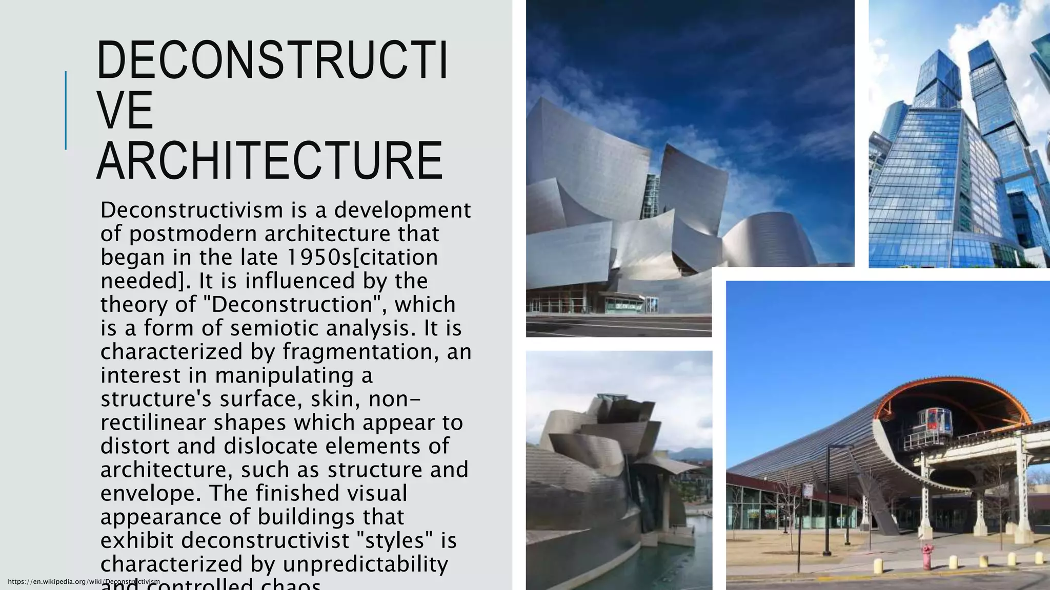 DECONSTRUCTI
VE
ARCHITECTURE
Deconstructivism is a development
of postmodern architecture that
began in the late 1950s[citation
needed]. It is influenced by the
theory of "Deconstruction", which
is a form of semiotic analysis. It is
characterized by fragmentation, an
interest in manipulating a
structure's surface, skin, non-
rectilinear shapes which appear to
distort and dislocate elements of
architecture, such as structure and
envelope. The finished visual
appearance of buildings that
exhibit deconstructivist "styles" is
characterized by unpredictability
https://en.wikipedia.org/wiki/Deconstructivism
 