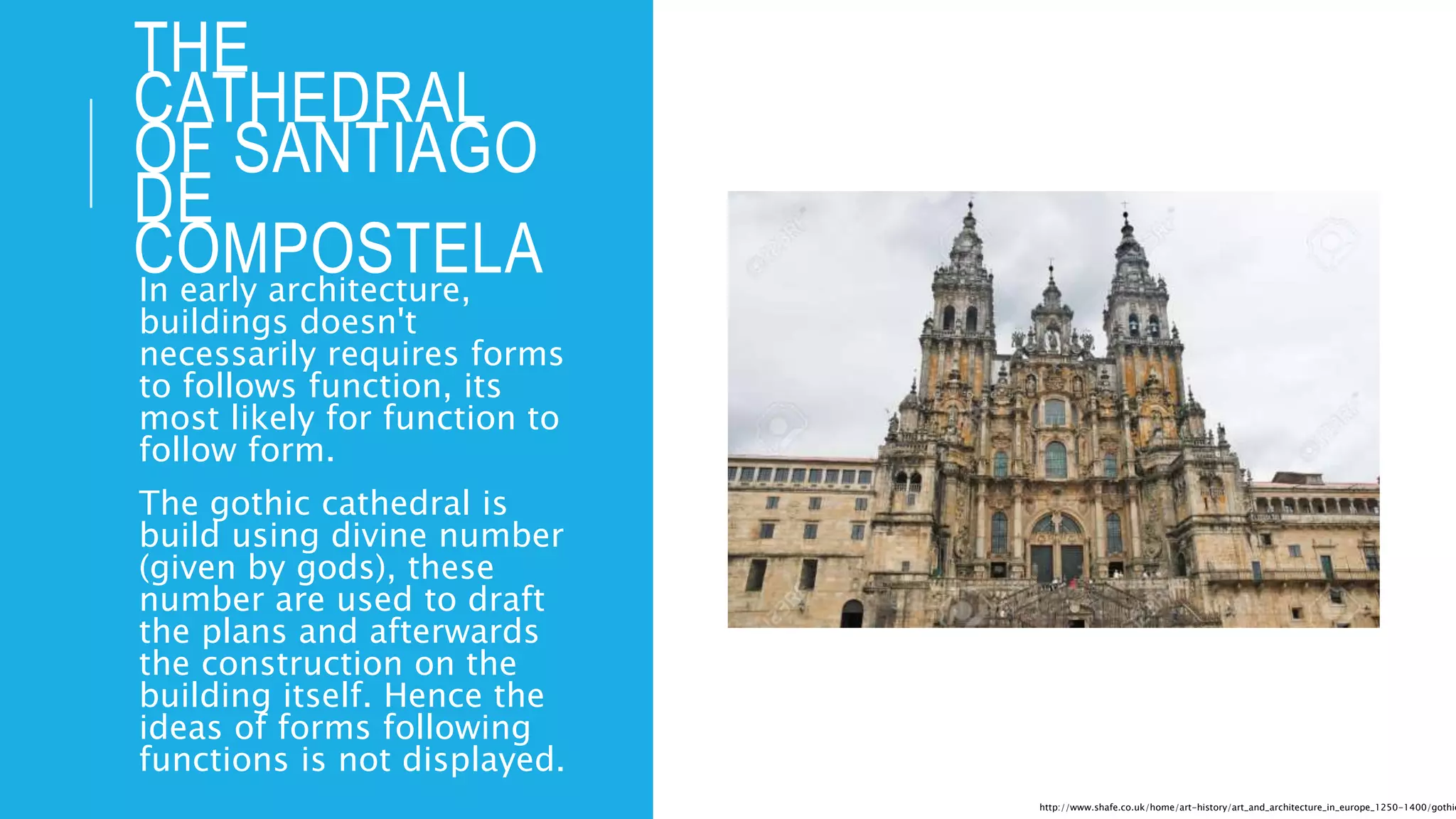 THE
CATHEDRAL
OF SANTIAGO
DE
COMPOSTELAIn early architecture,
buildings doesn't
necessarily requires forms
to follows function, its
most likely for function to
follow form.
The gothic cathedral is
build using divine number
(given by gods), these
number are used to draft
the plans and afterwards
the construction on the
building itself. Hence the
ideas of forms following
functions is not displayed.
http://www.shafe.co.uk/home/art-history/art_and_architecture_in_europe_1250-1400/gothic
 