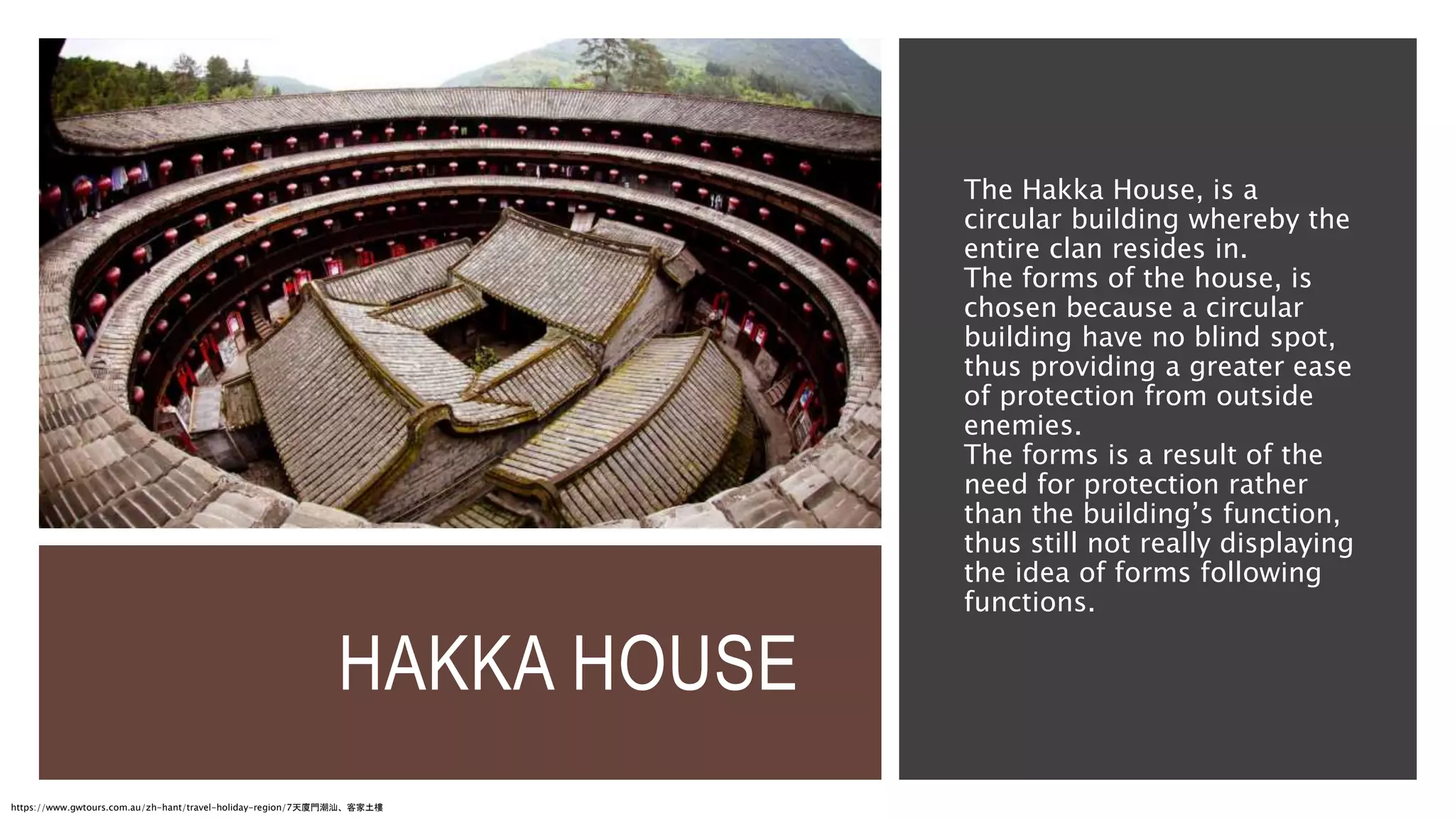HAKKA HOUSE
The Hakka House, is a
circular building whereby the
entire clan resides in.
The forms of the house, is
chosen because a circular
building have no blind spot,
thus providing a greater ease
of protection from outside
enemies.
The forms is a result of the
need for protection rather
than the building’s function,
thus still not really displaying
the idea of forms following
functions.
https://www.gwtours.com.au/zh-hant/travel-holiday-region/7天廈門潮汕、客家土樓
 