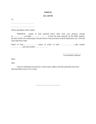 FORM IX
(See rule9-B)
To
………………………………….
……………………………………
(Name and address of the vendor)
WHEREAS sample of food specified below taken from your premises situated
at…………………on (date)…………………………to have the same analyzed by the Public Analyst,
has been found to be conforming to the provisions of the prevention of food Adulteration Act, 1954 and
rules made there under.
Detail of food………………………(name of article of food …………………….code number
………………..and serial number………………….
……………………………
Local (Health) Authority
Place:
Date:
Copy for information to( person(s) wshose name, address and other particulars have been
disclosed under section 14-A, if any).
___________________________
 