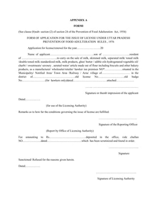APPENDIX A
FORMI
(See clause (b)sub- section (2) of section 24 of the Prevention of Food Adulteration Act, 1954)
FORM OF APPLICATION FOR THE ISSUE OF LICENSE UNDER UTTAR PRADESH
PREVENTION OF FOOD ADULTERATION RULES , 1976
Application for license/renewal for the year…………………….20
Name of applicant………………………………………..son of ………………………..resident
of ………………………………..to carry on the sale of milk, skimmed milk, separated milk/ toned milk
/double toned milk standardized milk, milk products, ghee/ butter / edible oils hydrogenated vegetable oil/
charbi / sweetmeats/ savoury . aerated water/ article made out of flour including biscuits and other bakery
products, as a manufacturer/ wholesaler/retailer/ hawker inn premises NO*……………….situated in the
Municipality/ Notified Area/ Town Area /Railway / Area/ village of………………………… in the
district of………………………………………old license No……………………….old badge
No…………………….(for hawkers only)dated………………………………attached……………….
…….. …………………………………………
Signature or thumb impression of the applicant
Dated…………….
(for use of the Licensing Authority)
Remarks as to how far the conditions governing the issue of license are fulfilled.
…………………………………..
Signature of the Reporting Officer
(Report by Office of Licensing Authority)
Fee amounting to Rs…………………………………deposited in the office, vide challan
NO………………..dated……………………………….which has been scrutinized and found in order.
…………………………..
Signature
Sanctioned/ Refused for the reasons given herein.
Dated…………….
…………………………………….
Signature of Licensing Authority
 