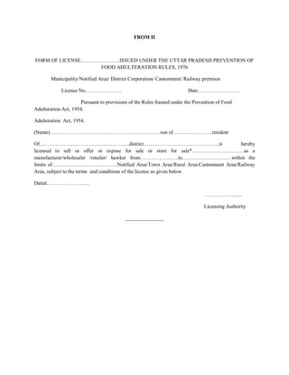 FROM II
FORM OF LICENSE…………………..ISSUED UNDER THE UTTAR PRADESH PREVENTION OF
FOOD ADULTERATION RULES, 1976
Municipality/Notified Area/ District Corporation/ Cantonment/ Railway premises
License No………………… Date……………………
Pursuant to provisions of the Rules framed under the Prevention of Food
Adulteration Act, 1954.
Adulteration Act, 1954.
(Name)……………………………………………………….son of…………………..resident
Of…………………………………………….district……………………………………..is hereby
licensed to sell or offer or expose for sale or store for sale*…………………………as a
manufacturer/wholesaler /retailer/ hawker from………………….to………………………..within the
limits of………………………………..Notified Area/Town Area/Rural Area/Cantonment Area/Railway
Area, subject to the terms and conditions of the license as given below.
Dated…………………….
…………….........
Licensing Authority
_______________
 