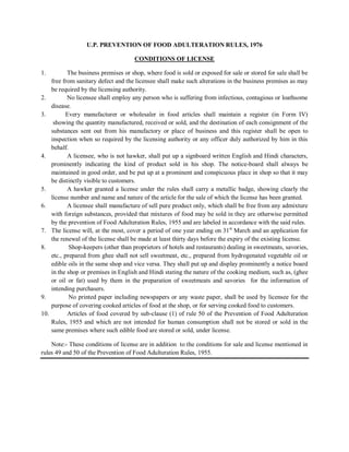 U.P. PREVENTION OF FOOD ADULTERATION RULES, 1976
CONDITIONS OF LICENSE
1. The business premises or shop, where food is sold or exposed for sale or stored for sale shall be
free from sanitary defect and the licensee shall make such alterations in the business premises as may
be required by the licensing authority.
2. No licensee shall employ any person who is suffering from infectious, contagious or loathsome
disease.
3. Every manufacturer or wholesaler in food articles shall maintain a register (in Form IV)
showing the quantity manufactured, received or sold, and the destination of each consignment of the
substances sent out from his manufactory or place of business and this register shall be open to
inspection when so required by the licensing authority or any officer duly authorized by him in this
behalf.
4. A licensee, who is not hawker, shall put up a signboard written English and Hindi characters,
prominently indicating the kind of product sold in his shop. The notice-board shall always be
maintained in good order, and be put up at a prominent and conspicuous place in shop so that it may
be distinctly visible to customers.
5. A hawker granted a license under the rules shall carry a metallic badge, showing clearly the
license number and name and nature of the article for the sale of which the license has been granted.
6. A licensee shall manufacture of sell pure product only, which shall be free from any admixture
with foreign substances, provided that mixtures of food may be sold in they are otherwise permitted
by the prevention of Food Adulteration Rules, 1955 and are labeled in accordance with the said rules.
7. The license will, at the most, cover a period of one year ending on 31st
March and an application for
the renewal of the license shall be made at least thirty days before the expiry of the existing license.
8. Shop-keepers (other than proprietors of hotels and restaurants) dealing in sweetmeats, savories,
etc., prepared from ghee shall not sell sweetmeat, etc., prepared from hydrogenated vegetable oil or
edible oils in the same shop and vice versa. They shall put up and display prominently a notice board
in the shop or premises in English and Hindi stating the nature of the cooking medium, such as, (ghee
or oil or fat) used by them in the preparation of sweetmeats and savories for the information of
intending purchasers.
9. No printed paper including newspapers or any waste paper, shall be used by licensee for the
purpose of covering cooked articles of food at the shop, or for serving cooked food to customers.
10. Articles of food covered by sub-clause (1) of rule 50 of the Prevention of Food Adulteration
Rules, 1955 and which are not intended for human consumption shall not be stored or sold in the
same premises where such edible food are stored or sold, under license.
Note:- These conditions of license are in addition to the conditions for sale and license mentioned in
rules 49 and 50 of the Prevention of Food Adulteration Rules, 1955.
 