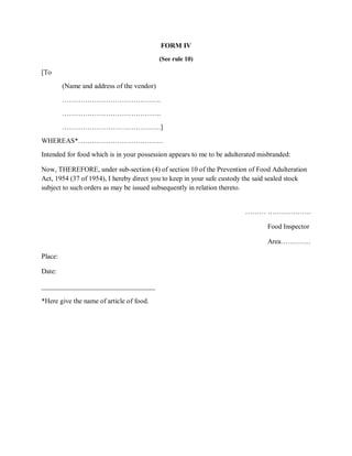 FORM IV
(See rule 10)
[To
(Name and address of the vendor)
…………………………………….
…………………………………….
…………………………………….]
WHEREAS*……………………………….
Intended for food which is in your possession appears to me to be adulterated misbranded:
Now, THEREFORE, under sub-section (4) of section 10 of the Prevention of Food Adulteration
Act, 1954 (37 of 1954), I hereby direct you to keep in your safe custody the said sealed stock
subject to such orders as may be issued subsequently in relation thereto.
……… ……………….
Food Inspector
Area………….
Place:
Date:
_________________________________
*Here give the name of article of food.
 