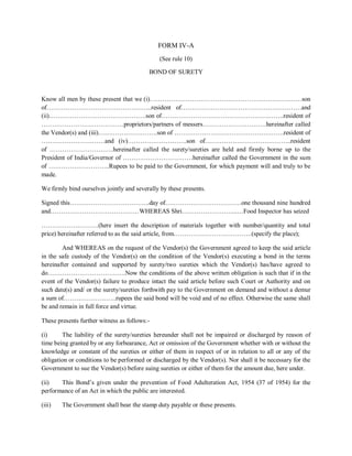 FORM IV-A
(See rule 10)
BOND OF SURETY
Know all men by these present that we (i)………………………………………………………………son
of…………………………………………..resident of…………………………………………………and
(ii)……………………………………….son of………………………………………………….resident of
…………………………………proprietors/partners of messers…………………………hereinafter called
the Vendor(s) and (iii)……………………….son of …………………………………………….resident of
…………………………and (iv)……………………….son of…………………………………..resident
of …………………………hereinafter called the surety/sureties are held and firmly borne up to the
President of India/Governor of ……………………………hereinafter called the Government in the sum
of ………………………..Rupees to be paid to the Government, for which payment will and truly to be
made.
We firmly bind ourselves jointly and severally by these presents.
Signed this………………………………..day of………………………………one thousand nine hundred
and……………………………………WHEREAS Shri……………………...…Food Inspector has seized
………………………(here insert the description of materials together with number/quantity and total
price) hereinafter referred to as the said article, from……………………………….(specify the place);
And WHEREAS on the request of the Vendor(s) the Government agreed to keep the said article
in the safe custody of the Vendor(s) on the condition of the Vendor(s) executing a bond in the terms
hereinafter contained and supported by surety/two sureties which the Vendor(s) has/have agreed to
do……………………………….Now the conditions of the above written obligation is such that if in the
event of the Vendor(s) failure to produce intact the said article before such Court or Authority and on
such date(s) and/ or the surety/sureties forthwith pay to the Government on demand and without a demur
a sum of…………………….rupees the said bond will be void and of no effect. Otherwise the same shall
be and remain in full force and virtue.
These presents further witness as follows:-
(i) The liability of the surety/sureties hereunder shall not be impaired or discharged by reason of
time being granted by or any forbearance, Act or omission of the Government whether with or without the
knowledge or constant of the sureties or either of them in respect of or in relation to all or any of the
obligation or conditions to be performed or discharged by the Vendor(s). Nor shall it be necessary for the
Government to sue the Vendor(s) before suing sureties or either of them for the amount due, here under.
(ii) This Bond’s given under the prevention of Food Adulteration Act, 1954 (37 of 1954) for the
performance of an Act in which the public are interested.
(iii) The Government shall bear the stamp duty payable or these presents.
 