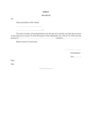 FORM V
(See rule 11)
[To,
(Name and address of the Vendor)
…………………………………………
…………………………………………]
The stock of articles of food detailed below has this day been seized by me under the provisions
of sub-section (4) of section 10 of the Prevention of food Adulteration Act, 1954 (37 of 1954), from the
premises of …………………………………………………………..situated at……………………………
Details of article of food seized.
………………………...
Food Inspector
Area…………..
Place:
Date:
________________
 