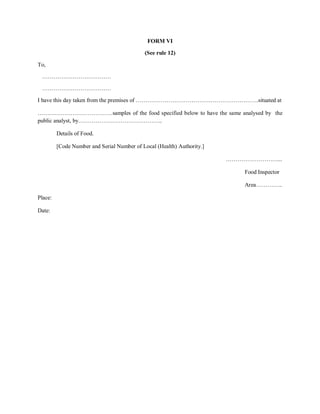 FORM VI
(See rule 12)
To,
………………………………
………………………………
I have this day taken from the premises of ……………………………………………………….situated at
…………………………………samples of the food specified below to have the same analysed by the
public analyst, by……………………………………..
Details of Food.
[Code Number and Serial Number of Local (Health) Authority.]
………………………...
Food Inspector
Area…………..
Place:
Date:
 