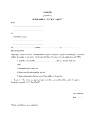 FORM VII
(See rule 17)
MEMORANDUM TO PUBLIC ANALYST
From
……………………………………………
……………………………………………
To,
The Public Analyst,
…………………………………………….
…………………………………………….
No………………………………..Date the…………………………….20………………………….
MEMORANDUM
The sample described below is sent herewith for analysis under clause (b) of sub-section (1) of section 10
and [or clause(c)(i) of sub-section (1) of section 11 of the Prevention of Food Adulteration Act 1954].
[1. Code No. and serial No………………………………..of Local (Health) Authority.]
[***]
3. Date and Place of collection.
4. Nature of article submitted for analysis.
5. Nature and quantity of preservative, if any, added to the sample.
2. A copy of this memo, and specimen impression of the seal used to seal the packet of sample is
being sent separately by [***] post/hand.*
……………………….
Food Inspector,
Area…………..
__________________________________
*Strike out whichever is not applicable.
 
