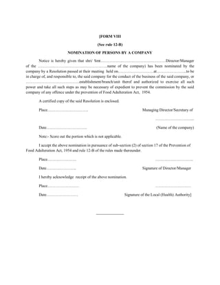[FORM VIII
(See rule 12-B)
NOMINATION OF PERSONS BY A COMPANY
Notice is hereby given that shri/ Smt……………..……………………………Director/Manager
of the ……………………………………………..name of the company) has been nominated by the
company by a Resolution passed at their meeting held on………………………at…………………..to be
in charge of, and responsible to, the said company for the conduct of the business of the said company, or
…………………………………..establishment/branch/unit therof and authorized to exercise all such
power and take all such steps as may be necessary of expedient to prevent the commission by the said
company of any offence under the prevention of Food Adulteration Act, 1954.
A certified copy of the said Resolution is enclosed.
Place…………………………. Managing Director/Secretary of
………………………...
Date…………………………. (Name of the company)
Note:- Score out the portion which is not applicable.
I accept the above nomination in pursuance of sub-section (2) of section 17 of the Prevention of
Food Adulteration Act, 1954 and rule 12-B of the rules made thereunder.
Place…………………. ………………………..
Date………………….. Signature of Director/Manager
I hereby acknowledge receipt of the above nomination.
Place…………………… ………………………
Date…………………… Signature of the Local (Health) Authority]
______________
 