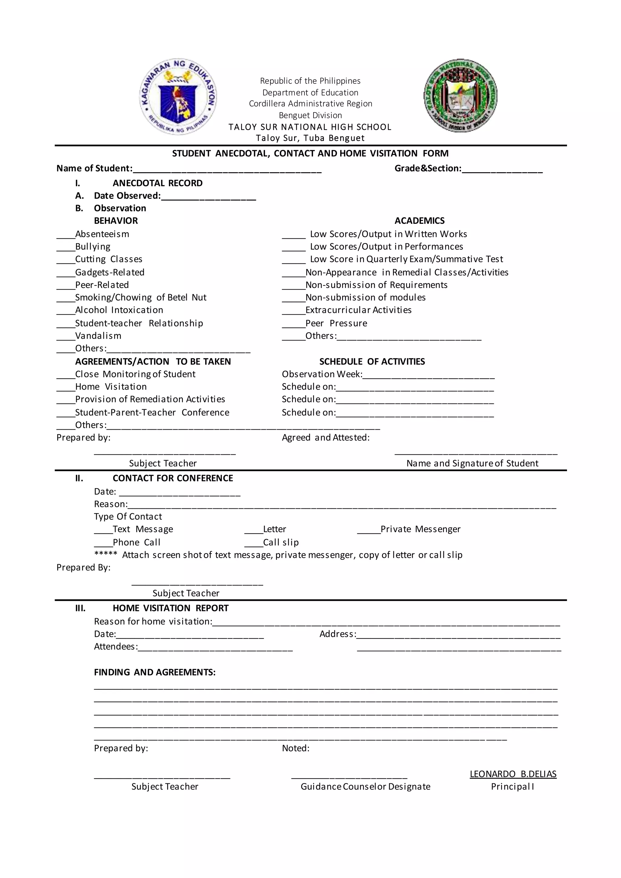 Republic of the Philippines
Department of Education
Cordillera Administrative Region
Benguet Division
TALOY SUR NATIONAL HIGH SCHOOL
Taloy Sur, Tuba Benguet
STUDENT ANECDOTAL, CONTACT AND HOME VISITATION FORM
Name of Student:_____________________________________ Grade&Section:________________
I. ANECDOTAL RECORD
A. Date Observed:___________________
B. Observation
BEHAVIOR ACADEMICS
____Absenteeism _____ Low Scores/Output in Written Works
____Bullying _____ Low Scores/Output in Performances
____Cutting Classes _____ Low Score in Quarterly Exam/Summative Test
____Gadgets-Related _____Non-Appearance in Remedial Classes/Activities
____Peer-Related _____Non-submission of Requirements
____Smoking/Chowing of Betel Nut _____Non-submission of modules
____Alcohol Intoxication _____Extracurricular Activities
____Student-teacher Relationship _____Peer Pressure
____Vandalism _____Others:____________________________
____Others:____________________________
AGREEMENTS/ACTION TO BE TAKEN SCHEDULE OF ACTIVITIES
____Close Monitoringof Student Observation Week:__________________________
____Home Visitation Schedule on:_______________________________
____Provision of Remediation Activities Schedule on:_______________________________
____Student-Parent-Teacher Conference Schedule on:_______________________________
____Others:_____________________________________________________
Prepared by: Agreed and Attested:
____________________________ ________________________________
Subject Teacher Name and Signatureof Student
II. CONTACT FOR CONFERENCE
Date: ________________________
Reason:___________________________________________________________________________________
Type Of Contact
____Text Message ____Letter _____Private Messenger
____Phone Call ____Call slip
***** Attach screen shotof text message, private messenger, copy of letter or call slip
Prepared By:
__________________________
Subject Teacher
III. HOME VISITATION REPORT
Reason for home visitation:____________________________________________________________________
Date:_____________________________ Address:________________________________________
Attendees:______________________________ ________________________________________
FINDING AND AGREEMENTS:
__________________________________________________________________________________________
__________________________________________________________________________________________
__________________________________________________________________________________________
__________________________________________________________________________________________
________________________________________________________________________________
Prepared by: Noted:
___________________________ _______________________ LEONARDO B.DELIAS
Subject Teacher GuidanceCounselor Designate Principal I
 