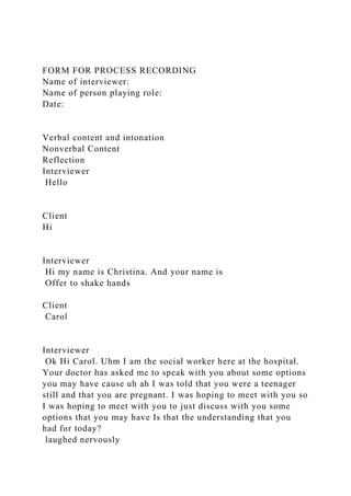 FORM FOR PROCESS RECORDING
Name of interviewer:
Name of person playing role:
Date:
Verbal content and intonation
Nonverbal Content
Reflection
Interviewer
Hello
Client
Hi
Interviewer
Hi my name is Christina. And your name is
Offer to shake hands
Client
Carol
Interviewer
Ok Hi Carol. Uhm I am the social worker here at the hospital.
Your doctor has asked me to speak with you about some options
you may have cause uh ah I was told that you were a teenager
still and that you are pregnant. I was hoping to meet with you so
I was hoping to meet with you to just discuss with you some
options that you may have Is that the understanding that you
had for today?
laughed nervously
 
