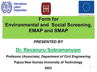 PRESENTED BY
Dr. Revanuru Subramanyam
Professor (Associate), Department of Civil Engineering
Papua New Guinea University of Technology
2023 1
Form for
Environmental and Social Screening,
EMAP and SMAP
 