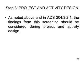 Step 3: PROJECT AND ACTIVITY DESIGN
• As noted above and in ADS 204.3.2.1, the
findings from this screening should be
considered during project and activity
design.
16
 