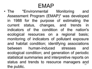 EMAP
• The "Environmental Monitoring and
Assessment Program (EMAP)" was developed
in 1988 for the purpose of estimating the
current status, changes, and trends in
indicators of the condition of the nation's
ecological resources on a regional basis;
monitoring of indicators of pollutant exposure
and habitat condition; identifying associations
between human-induced stresses and
ecological condition; and generation of periodic
statistical summaries and interpretive reports on
status and trends to resource managers and
the public.
17
 