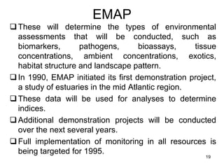 EMAP
❑These will determine the types of environmental
assessments that will be conducted, such as
biomarkers, pathogens, bioassays, tissue
concentrations, ambient concentrations, exotics,
habitat structure and landscape pattern.
❑In 1990, EMAP initiated its first demonstration project,
a study of estuaries in the mid Atlantic region.
❑These data will be used for analyses to determine
indices.
❑Additional demonstration projects will be conducted
over the next several years.
❑Full implementation of monitoring in all resources is
being targeted for 1995.
19
 
