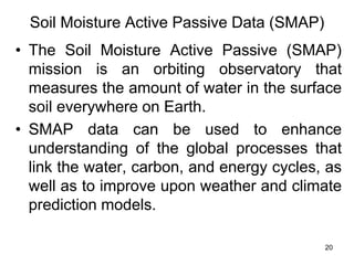 Soil Moisture Active Passive Data (SMAP)
• The Soil Moisture Active Passive (SMAP)
mission is an orbiting observatory that
measures the amount of water in the surface
soil everywhere on Earth.
• SMAP data can be used to enhance
understanding of the global processes that
link the water, carbon, and energy cycles, as
well as to improve upon weather and climate
prediction models.
20
 