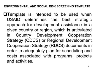 ENVIRONMENTAL AND SOCIAL RISK SCREENING TEMPLATE
❑Template is intended to be used when
USAID determines the best strategic
approach for development assistance in a
given country or region, which is articulated
in Country Development Cooperation
Strategy (CDCS) or Regional Development
Cooperation Strategy (RDCS) documents in
order to adequately plan for scheduling and
costs associated with programs, projects
and activities.
4
 