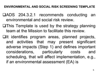 ENVIRONMENTAL AND SOCIAL RISK SCREENING TEMPLATE
❑ADS 204.3.2.1 recommends conducting an
environmental and social risk review.
❑This Template is used by the strategy planning
team at the Mission to facilitate this review.
❑It identifies program areas, planned projects,
and activities that may present significant
adverse impacts (Step 1) and defines important
considerations, particularly costs and
scheduling, that will affect implementation, e.g.,
if an environmental assessment (EA) is
5
 