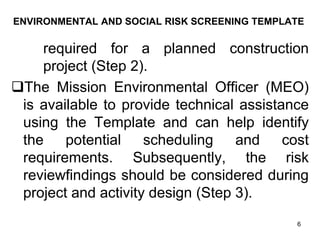 ENVIRONMENTAL AND SOCIAL RISK SCREENING TEMPLATE
required for a planned construction
project (Step 2).
❑The Mission Environmental Officer (MEO)
is available to provide technical assistance
using the Template and can help identify
the potential scheduling and cost
requirements. Subsequently, the risk
reviewfindings should be considered during
project and activity design (Step 3).
6
 