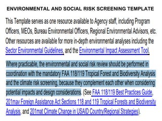 ENVIRONMENTAL AND SOCIAL RISK SCREENING TEMPLATE
Where practicable, the environmental and
social risk review should be performed in
coordination with the mandatory FAA
118/119 Tropical Forest and Biodiversity
7
 