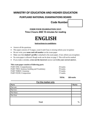 MINISTRY OF EDUCATION AND HIGHER EDUCATION
PUNTLAND NATIONAL EXAMINATIONS BOARD
FORM FOUR EXAMINATION 2015
Time 2 hours AND 10 minutes for reading
ENGLISH
Instructions to candidates
 Answer all the questions
 This paper consists of 12 pages, count it and if any is missing inform your invigilator
 Do not write your name and roll number on the exam paper
 Make sure that student’s profile is attached to the exam paper, if not, inform you invigilator.
 No extra paper is allowed. Rough work can be done on page 2. This will not be marked
 If you make a mistake, cross out the incorrect answer and write your correct answer.
This exam paper consists of following parts
PART ONE: Comprehension 20 marks
PART TWO: Sentence building and Vocabulary 30 marks
PART THREE: Grammar 35 marks
PART FOUR: Composition 15 marks
TOTAL 100 marks
____________________________________________________________
For the marker only
Parts Marks
Part one
Part two
Part three
Part four
Total %
 