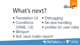 What’s next?
• Translation UI
• Conditions
(YAML, UI)
• @import
• tbd: save mails/ export
• Debugging
• file size handling
• profiles for user roles
34
Great!
+
 