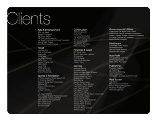 Clients
    Arts & Entertainment                          Construction                                Government & Utilities
                                                                                              Clark County Las Vegas Library District
    AIGA Las Vegas                                APCO Construction
    Bassett Photography                           Hydro-Arch                                  Clark County Parks & Recreation Department
    Big Picture Studios                           Iron Horse Construction                     Greater Colorado Springs Chamber of Commerce
    Gill Theatrical Management                    J.A. Tiberti Construction                   Las Vegas Chamber of Commerce
    Las Vegas Performing Arts Center Foundation   Ten Compass North                           Nevada Power Company
    Nevada Ballet Theatre                         The Masters Touch
    UNLV Performing Arts Center                   Tiberti Fence Company                       Healthcare
                                                  Utility Line Design                         Desert Hills Plastic Surgery
    Retail                                                                                    Desert Radiologists
    Electronic Arts                               Financial & Legal                           Memorial Health Systems
    Ethel M Chocolates                            ENT Credit Union                            MountainView Hospital
    Dragonwear                                    Grady & Associates Insurance
    Globe Salon                                   IS Consulting                               Non Profit
    Las Vegas Clubwear                            Profit By Design                            Care and Share Food Bank
    Maffey Wines                                  Seegmiller & Associates                     El Pomar Foundation
    Midway Entertainment                          Western Union                               Make A Wish Foundation
    M&MÕs World
    Planet Wine                                   Gaming                                      Publishing
    TOSS Restaurant                               Aristocrat Gaming                           Feedback Magazine
    Westwood Studios                              Ameristar Casinos                           Jai Publishing
    World of Coca-Cola                            BallyÕs Las Vegas Resort & Casino           Parmenides Publishing
                                                  Bellagio Resort & Casino                    Taste of Las Vegas
    Sports & Recreation                           BinionÕs Horseshoe Casino                   The Greater Las Vegas Apartment Guide
    Air Force Academy Athletic Department         Borgata Resort & Casino
    All-American SportPark                        Boyd Gaming                                 Real Estate
    Colorado Springs Sports Corporation           Cannery Casino Resorts                      G.C. Garcia
    Callaway Golf                                 Four Queens Resort & Casino                 NAI Americana Commercial
    Cheyenne Mountain Zoo                         Hard Rock Resort & Casino                   Premier Property Management
    FOX Sports                                    Luxor Resort & Casino                       Prudential Real Estate
    Intelligent Nutrition                         Palm Beach Princess                         Tiberti Management
    ITÕz                                          Paris Resort & Casino
    Las Vegas Flyfishing                          Rampart Casino at the Resort in Summerlin
    Major League Baseball PlayerÕs Association    Riviera Resort & Casino
    United States Olympic Committee               Sahara Hotel & Casino
    Saint Andrew's Golf Corporation               Sands Casino Resort Bethlehem
    Sand Creek Sports                             Silverton Resort & Casino
    Solid Snowboards                              Stardust Resort & Casino
    Tour of Colorado                              Suncoast Casino
                                                  Tropicana Resort & Casino
                                                  WinRiver Casino
 