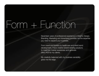 Form + Function
       Seventeen years of professional experience in Graphic Design,
       Branding, Marketing and Advertising provides me the expertise
       you need to expand your business.

       From travel and tourism to healthcare and retail brand
       development, I have creative award-winning solutions
       to maximize market awareness and generate
       direct ROI for my clients.

       My creativity balanced with my business sensibility
       gives me the edge.
 
