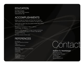 EDUCATION
Kent State University
B.F.A. in Graphic Design & Illustration
GRADUATED MAY 1992



ACCOMPLISHMENTS
Multiple Las Vegas Ad Federation and Pikes Peak Ad Federation
"Addy" Awards including "Award of Excellence" and regional "Addy."

Multiple AIGA Las Vegas Peep Show awards including "Best of Show"
and "Judge's Choice."

Recognized as "50 Designers To Watch in 2000" by
Graphic Design USA Magazine.

Selected to design new logo for Las Vegas Chamber of Commerce
and commissioned to write article for Chamber's "New Member
Handbook" on Branding.

Kent State University Portfolio Award.



REFERENCES


                                                                     Contact
Andy Bohlman
Sand Creek Sports/Tour of Colorado
Owner
719.651.1677
andy@sandcreeksports.com

Dave Csintyan
Greater Colorado Springs Chamber of Commerce
Chief Executive Officer
719.575.4309                                                         Andrew G. Hershberger
dave@cscc.org
                                                                     6918 Yellowpine Drive
Craig Rae                                                            Colorado Springs, CO 80919
Vladimir Jones
                                                                     719.358.6419
Associate Creative Director
719.963.9661                                                         cell: 719.964.6617
crae@vladimirjones.com                                               agentfutura@yahoo.com
 