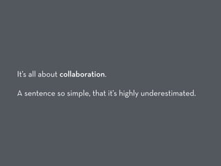 It’s all about collaboration.
A sentence so simple, that it’s highly underestimated.
 