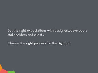 Set the right expectations with designers, developers
stakeholders and clients.
Choose the right process for the right job.
 