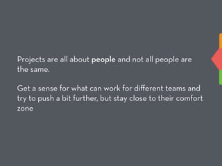 Projects are all about people and not all people are
the same.
Get a sense for what can work for diﬀerent teams and
try to push a bit further, but stay close to their comfort
zone
 