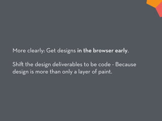 More clearly: Get designs in the browser early.
Shi the design deliverables to be code - Because
design is more than only a layer of paint.
 