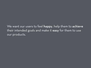 We want our users to feel happy, help them to achieve
their intended goals and make it easy for them to use
our products.
 