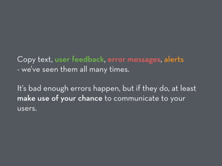 Copy text, user feedback, error messages, alerts  
- we’ve seen them all many times.
It’s bad enough errors happen, but if they do, at least
make use of your chance to communicate to your
users.
 