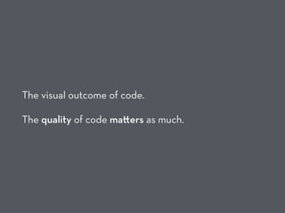 The visual outcome of code.
The quality of code ma ers as much.
 