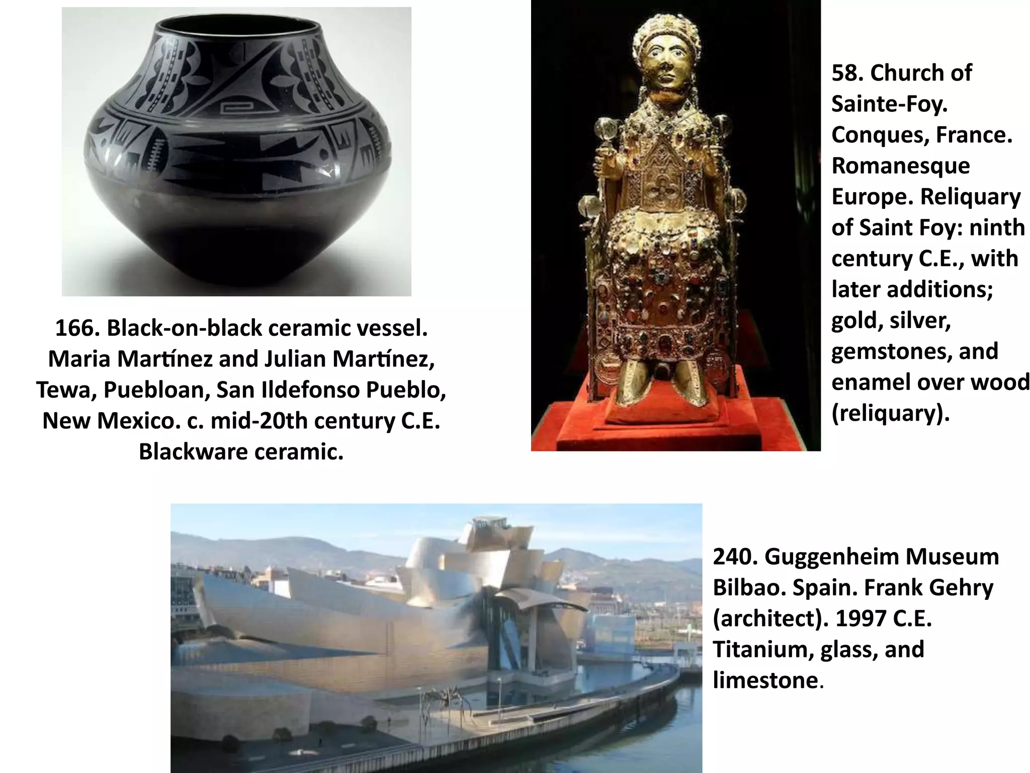 166. Black-on-black ceramic vessel.
Maria Martínez and Julian Martínez,
Tewa, Puebloan, San Ildefonso Pueblo,
New Mexico. c. mid-20th century C.E.
Blackware ceramic.
58. Church of
Sainte-Foy.
Conques, France.
Romanesque
Europe. Reliquary
of Saint Foy: ninth
century C.E., with
later additions;
gold, silver,
gemstones, and
enamel over wood
(reliquary).
240. Guggenheim Museum
Bilbao. Spain. Frank Gehry
(architect). 1997 C.E.
Titanium, glass, and
limestone.
 