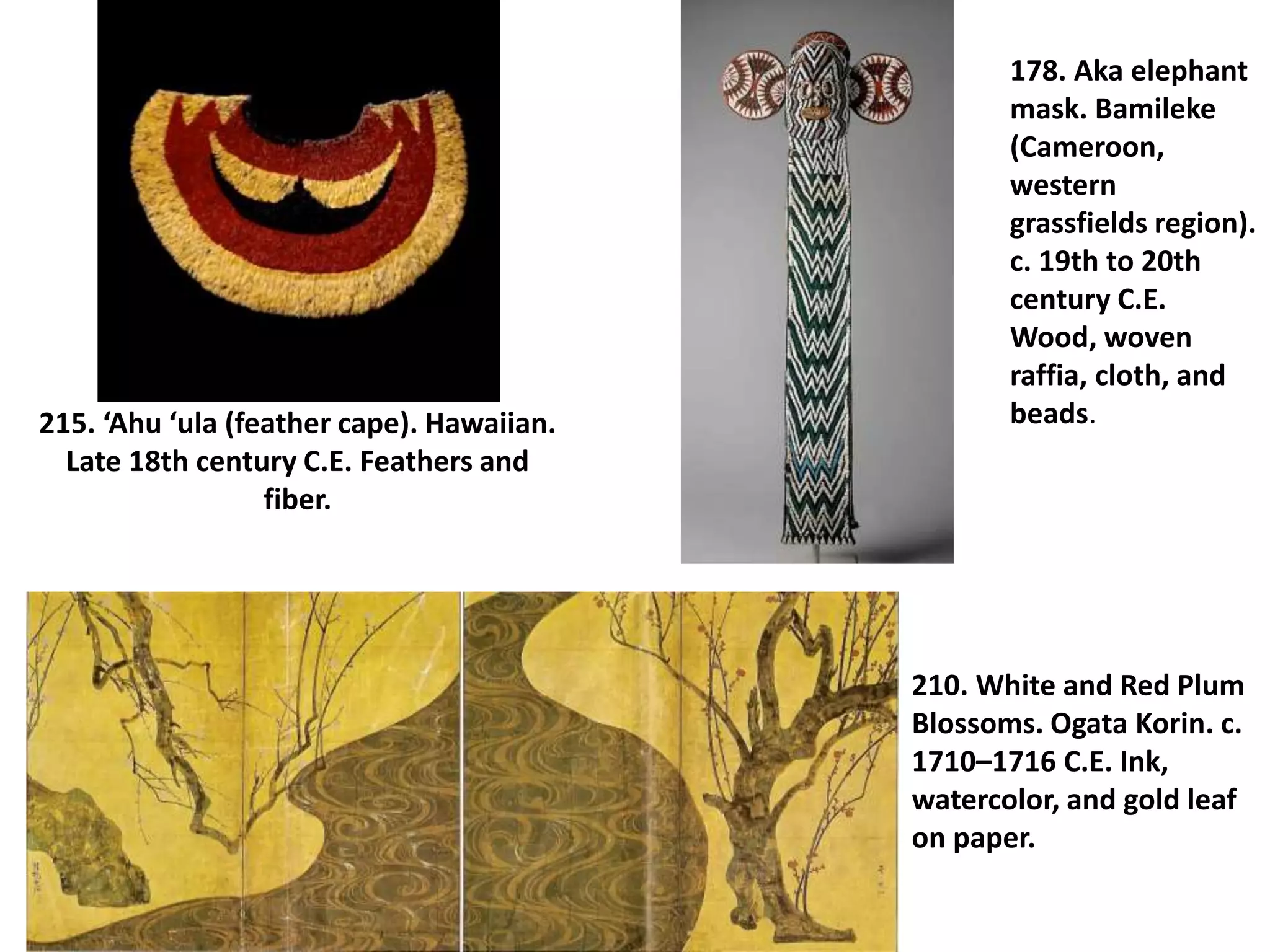 215. ‘Ahu ‘ula (feather cape). Hawaiian.
Late 18th century C.E. Feathers and
fiber.
178. Aka elephant
mask. Bamileke
(Cameroon,
western
grassfields region).
c. 19th to 20th
century C.E.
Wood, woven
raffia, cloth, and
beads.
210. White and Red Plum
Blossoms. Ogata Korin. c.
1710–1716 C.E. Ink,
watercolor, and gold leaf
on paper.
 