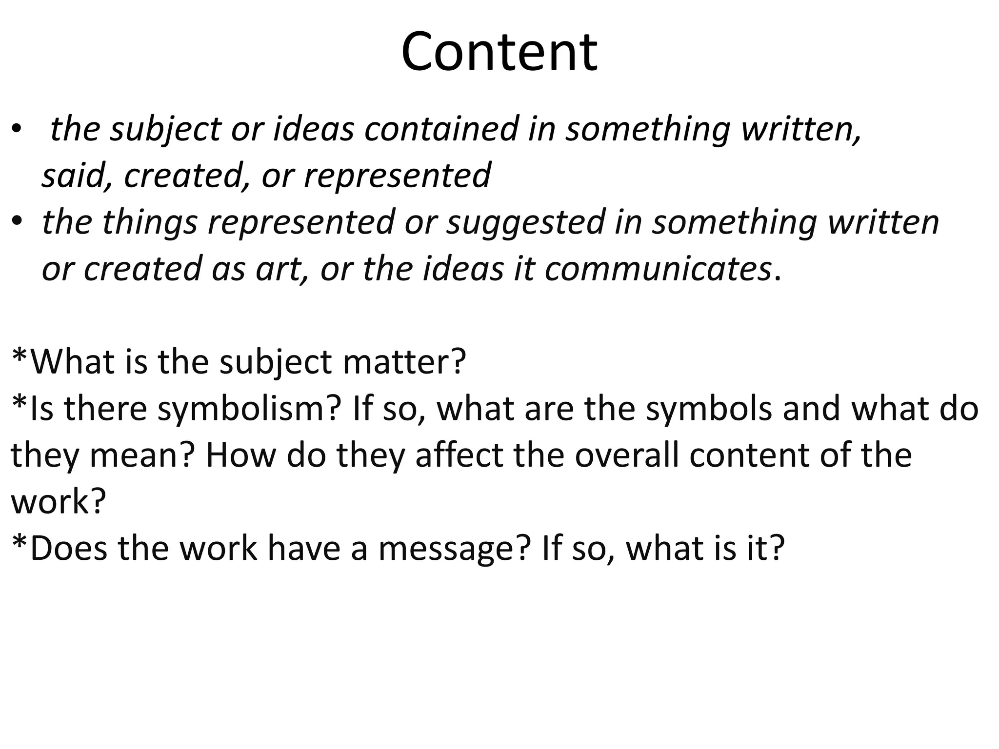 Content
• the ​subject or ​ideas ​contained in something written,
said, ​created, or ​represented
• the things ​represented or ​suggested in something written
or ​created as ​art, or the ​ideas it ​communicates.
*What is the subject matter?
*Is there symbolism? If so, what are the symbols and what do
they mean? How do they affect the overall content of the
work?
*Does the work have a message? If so, what is it?
 