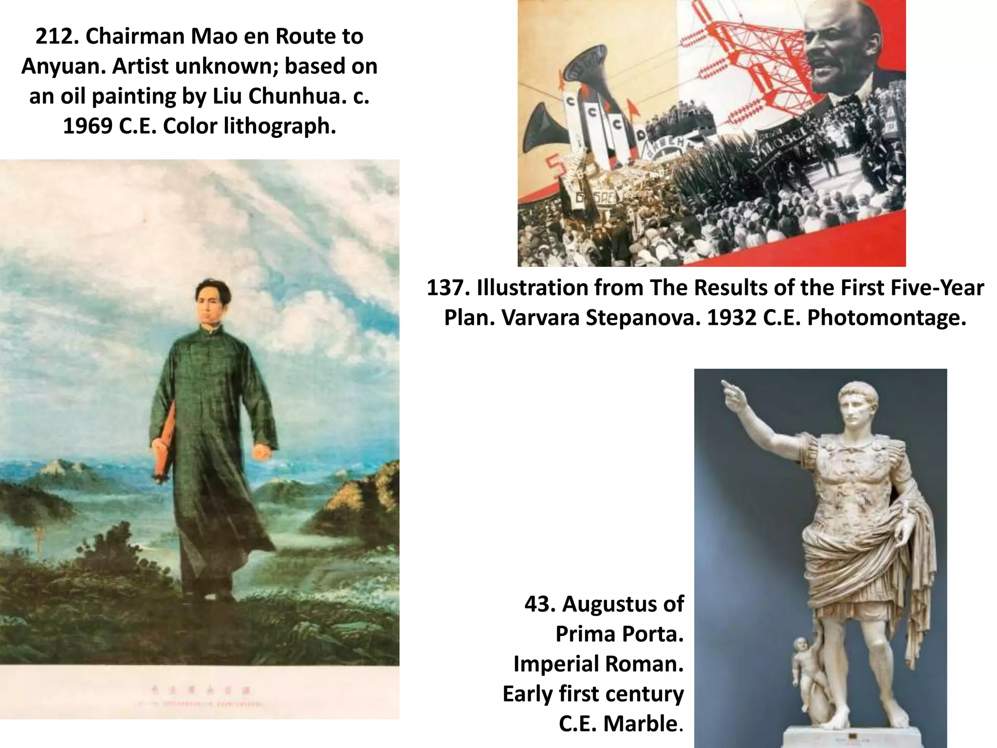 212. Chairman Mao en Route to
Anyuan. Artist unknown; based on
an oil painting by Liu Chunhua. c.
1969 C.E. Color lithograph.
137. Illustration from The Results of the First Five-Year
Plan. Varvara Stepanova. 1932 C.E. Photomontage.
43. Augustus of
Prima Porta.
Imperial Roman.
Early first century
C.E. Marble.
 