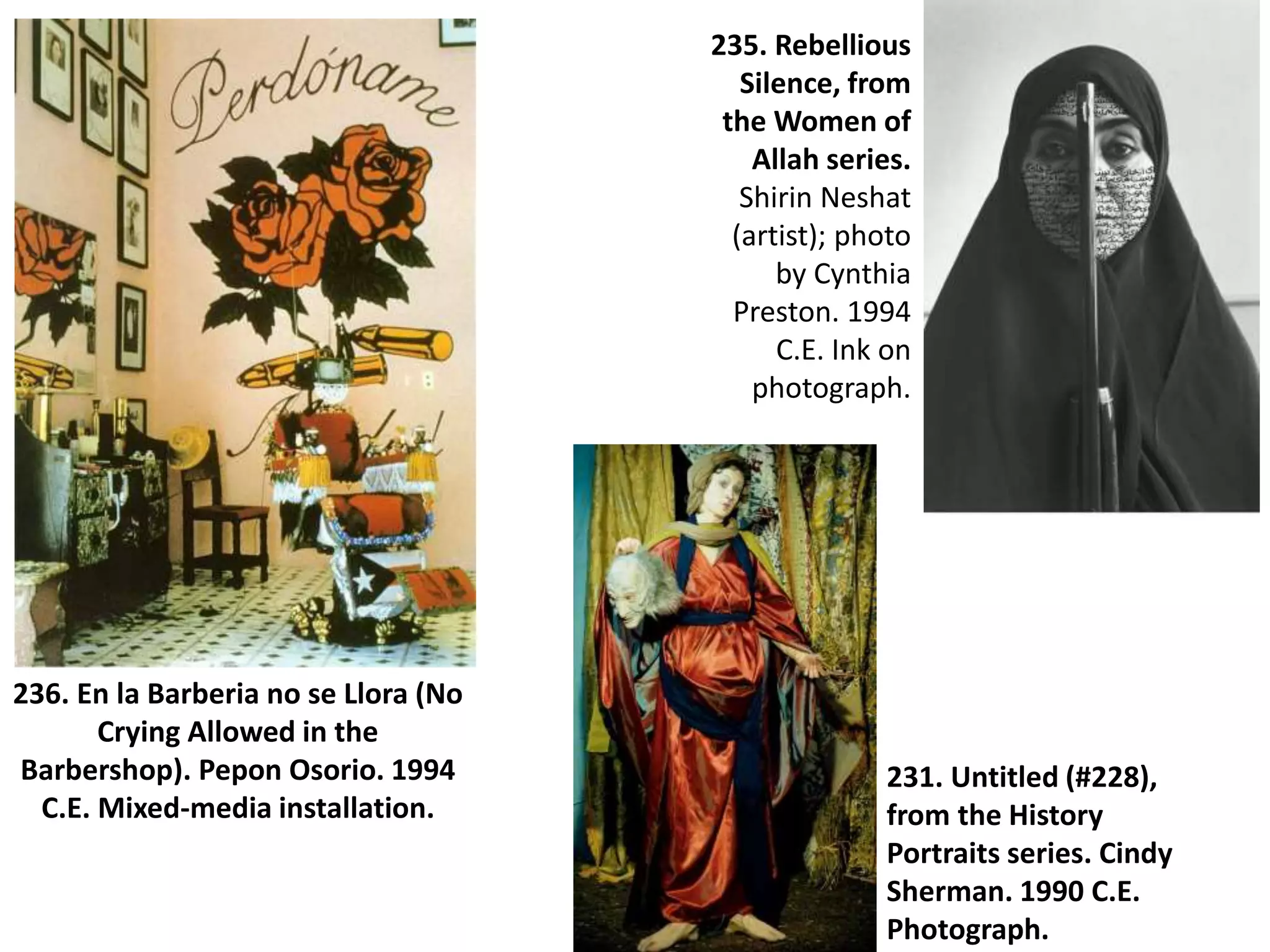 236. En la Barberia no se Llora (No
Crying Allowed in the
Barbershop). Pepon Osorio. 1994
C.E. Mixed-media installation.
235. Rebellious
Silence, from
the Women of
Allah series.
Shirin Neshat
(artist); photo
by Cynthia
Preston. 1994
C.E. Ink on
photograph.
231. Untitled (#228),
from the History
Portraits series. Cindy
Sherman. 1990 C.E.
Photograph.
 