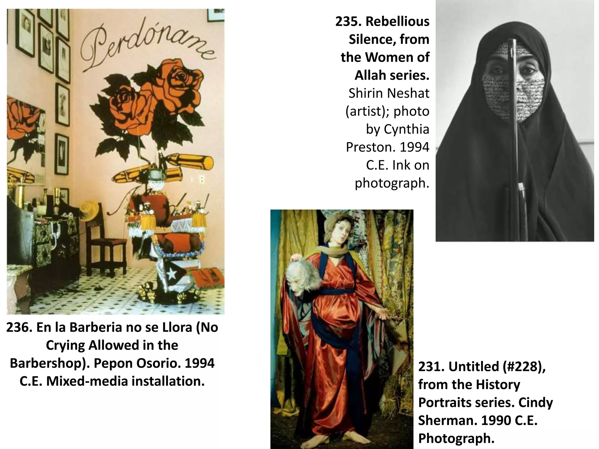 236. En la Barberia no se Llora (No
Crying Allowed in the
Barbershop). Pepon Osorio. 1994
C.E. Mixed-media installation.
235. Rebellious
Silence, from
the Women of
Allah series.
Shirin Neshat
(artist); photo
by Cynthia
Preston. 1994
C.E. Ink on
photograph.
231. Untitled (#228),
from the History
Portraits series. Cindy
Sherman. 1990 C.E.
Photograph.
 