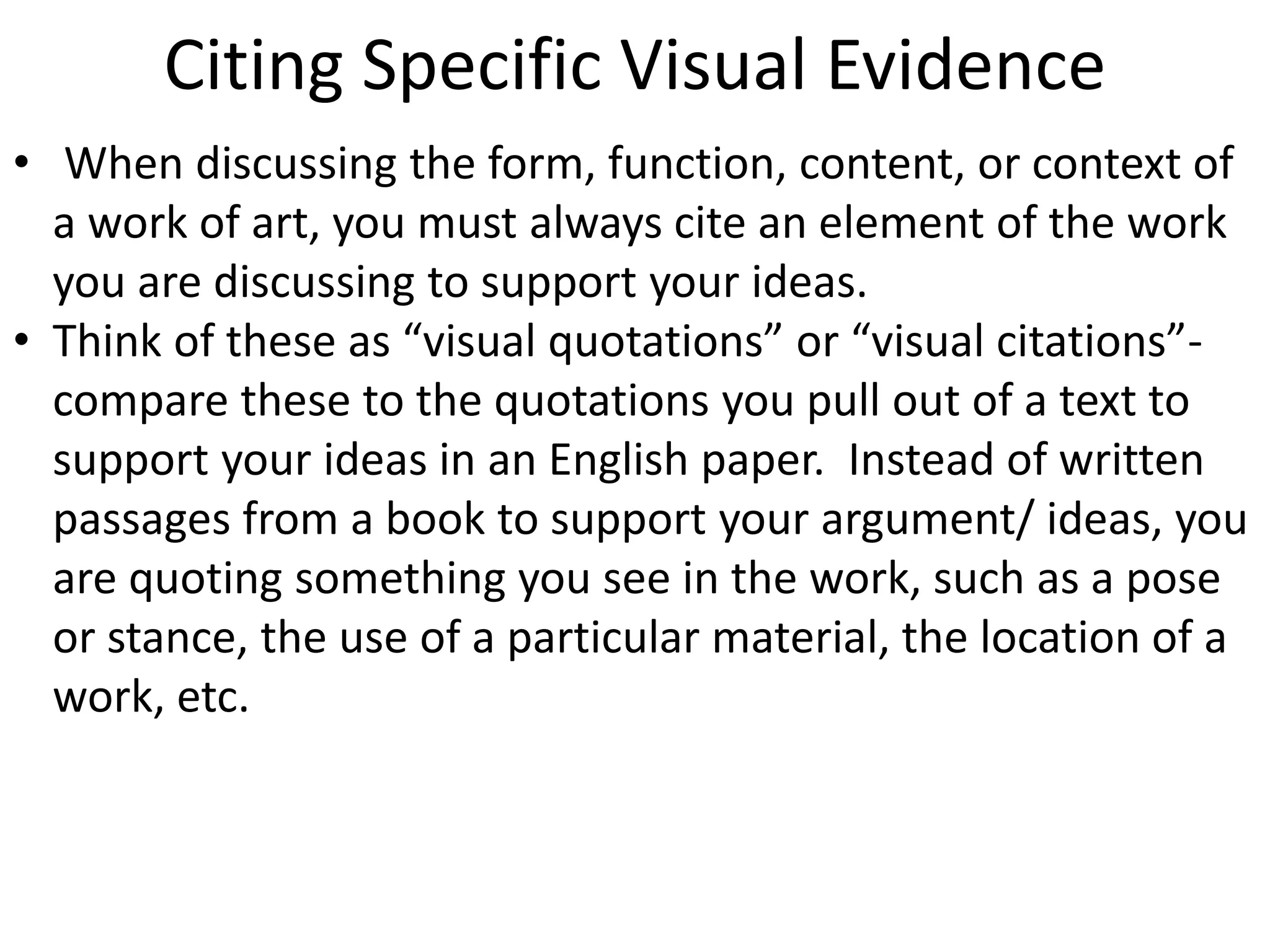 Citing Specific Visual Evidence
• When discussing the form, function, content, or context of
a work of art, you must always cite an element of the work
you are discussing to support your ideas.
• Think of these as “visual quotations” or “visual citations”-
compare these to the quotations you pull out of a text to
support your ideas in an English paper. Instead of written
passages from a book to support your argument/ ideas, you
are quoting something you see in the work, such as a pose
or stance, the use of a particular material, the location of a
work, etc.
 