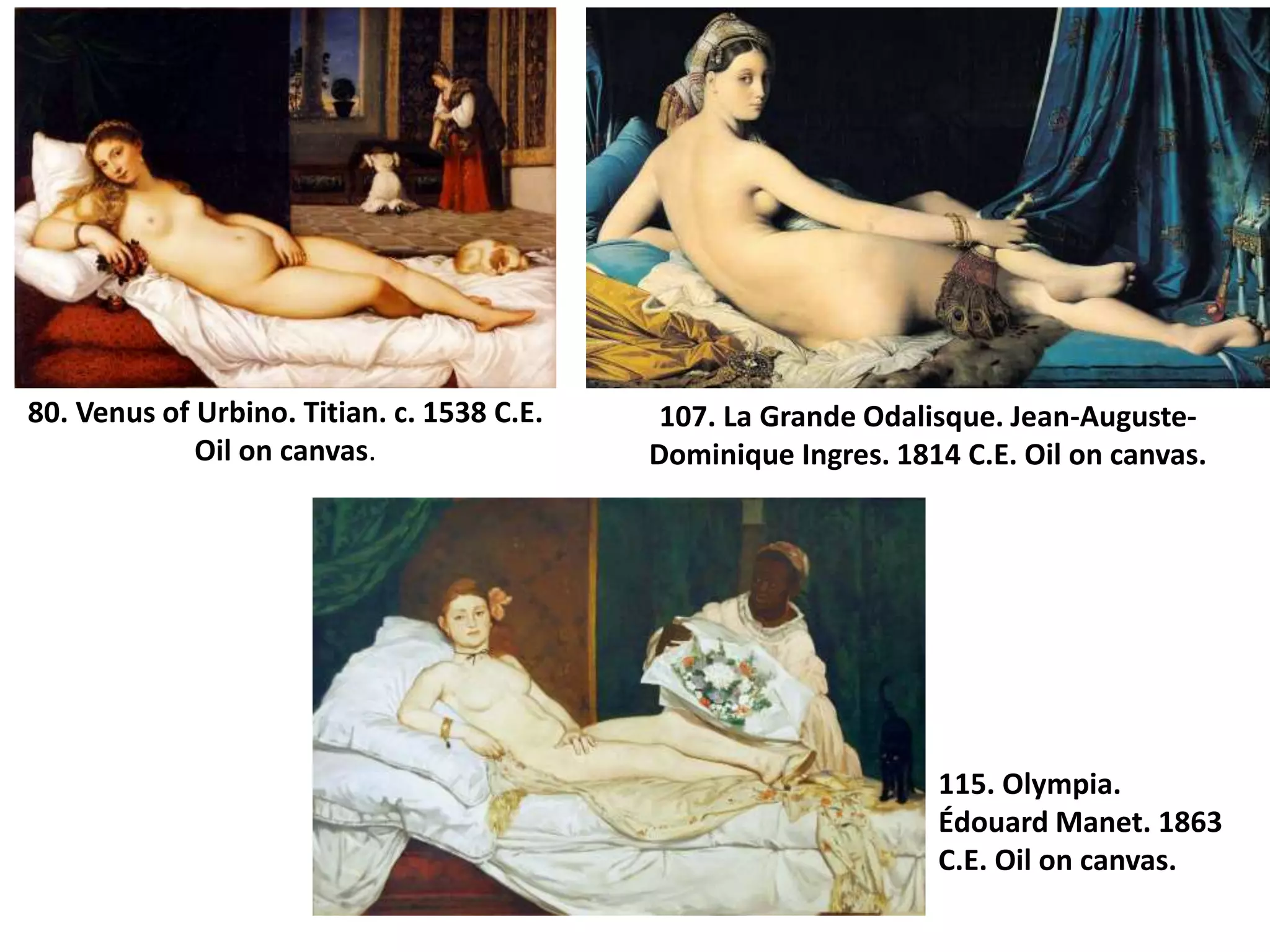 80. Venus of Urbino. Titian. c. 1538 C.E.
Oil on canvas.
107. La Grande Odalisque. Jean-Auguste-
Dominique Ingres. 1814 C.E. Oil on canvas.
115. Olympia.
Édouard Manet. 1863
C.E. Oil on canvas.
 