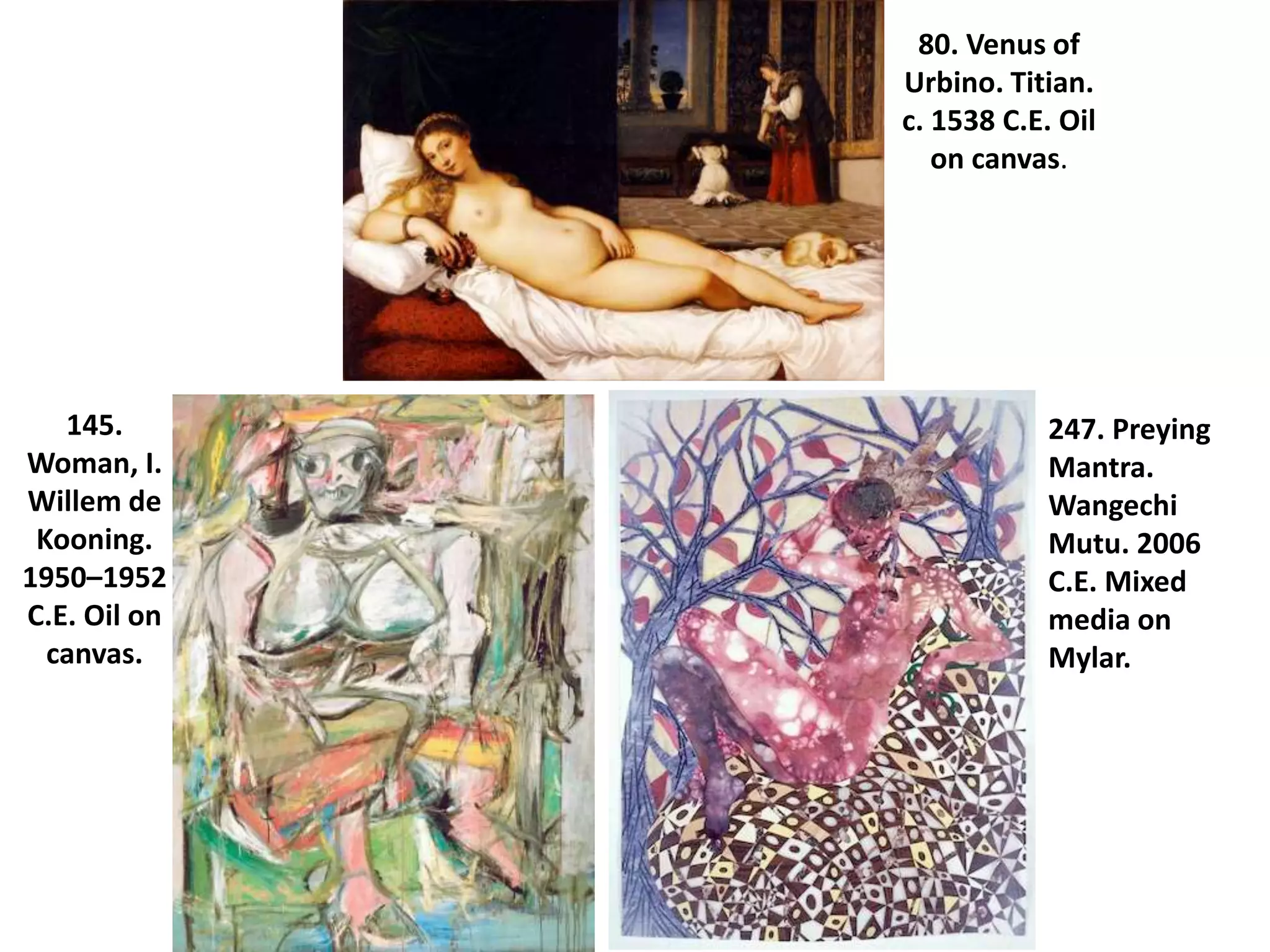 80. Venus of
Urbino. Titian.
c. 1538 C.E. Oil
on canvas.
145.
Woman, I.
Willem de
Kooning.
1950–1952
C.E. Oil on
canvas.
247. Preying
Mantra.
Wangechi
Mutu. 2006
C.E. Mixed
media on
Mylar.
 