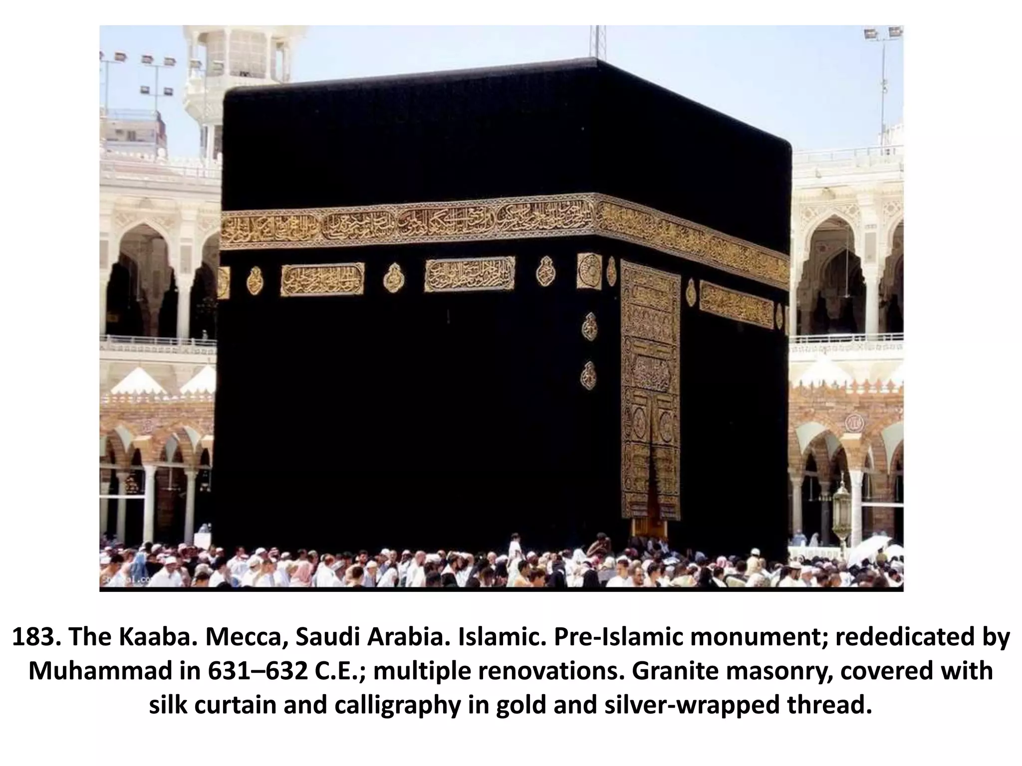 183. The Kaaba. Mecca, Saudi Arabia. Islamic. Pre-Islamic monument; rededicated by
Muhammad in 631–632 C.E.; multiple renovations. Granite masonry, covered with
silk curtain and calligraphy in gold and silver-wrapped thread.
 