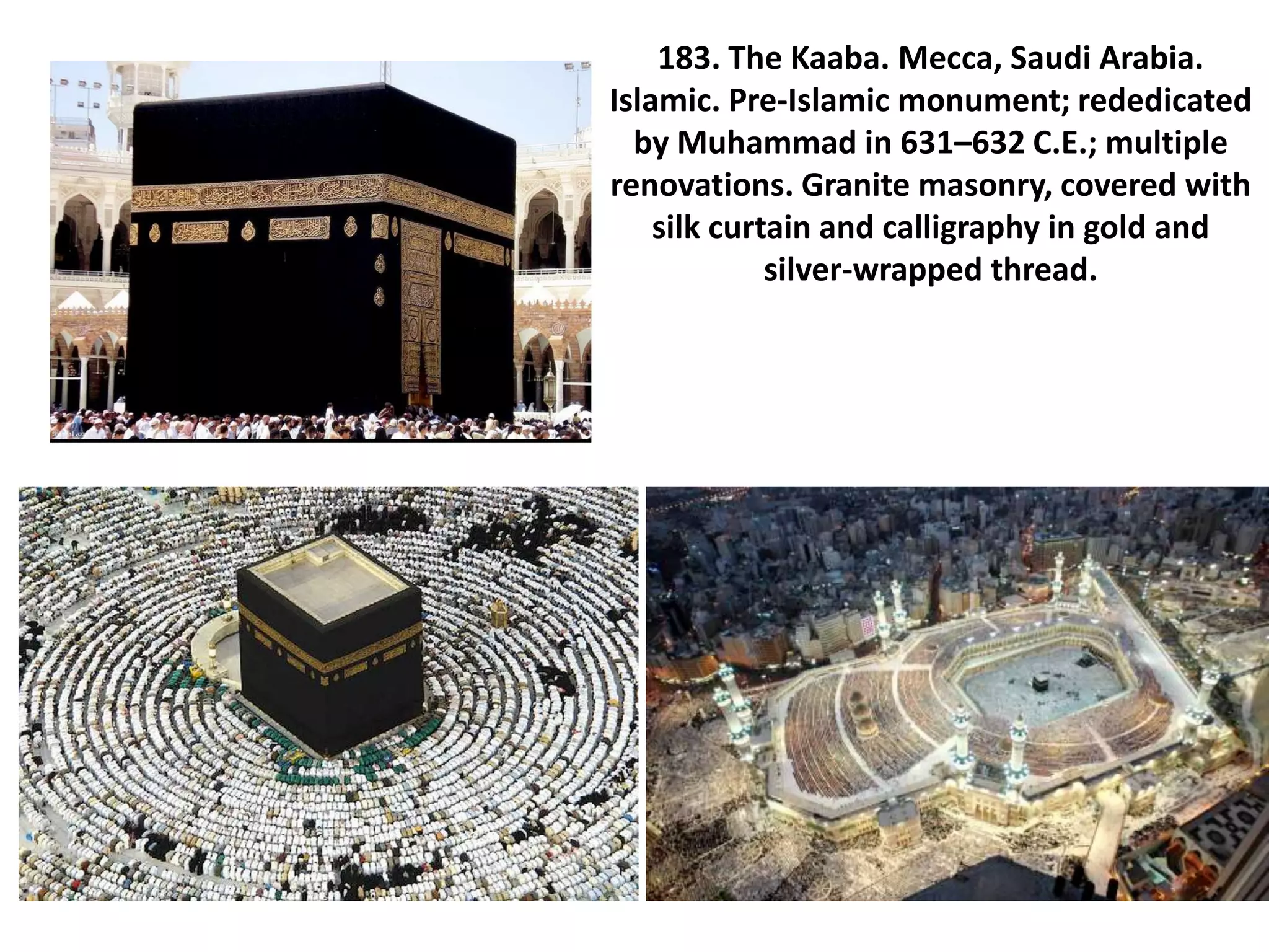 183. The Kaaba. Mecca, Saudi Arabia.
Islamic. Pre-Islamic monument; rededicated
by Muhammad in 631–632 C.E.; multiple
renovations. Granite masonry, covered with
silk curtain and calligraphy in gold and
silver-wrapped thread.
 