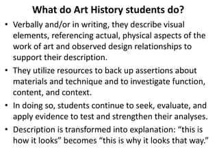 What do Art History students do?
• Verbally and/or in writing, they describe visual
elements, referencing actual, physical aspects of the
work of art and observed design relationships to
support their description.
• They utilize resources to back up assertions about
materials and technique and to investigate function,
content, and context.
• In doing so, students continue to seek, evaluate, and
apply evidence to test and strengthen their analyses.
• Description is transformed into explanation: “this is
how it looks” becomes “this is why it looks that way.”
 