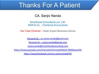 Thanks For A Patient
CA. Sanjiv Nanda
Smarthead Consultants pvt. LtD.
NDR & Co. , Chartered Accountants
You Tube Channel :- Seek Expert Business Advice
Personal Id :- ca.sanjiv.nanda@gmail.com
Personal id ;- sanjiv.nanda@gmail.com
sanjiv.nanda@smartheadconsulting.com
https://www.youtube.com/channel/UCmmx2GFXeoF-DNtNjwnpYJA
https://www.facebook.com/ca.sanjivnanda919/
 