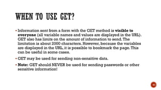  Information sent from a form with the GET method is visible to
everyone (all variable names and values are displayed in the URL).
GET also has limits on the amount of information to send.The
limitation is about 2000 characters. However, because the variables
are displayed in the URL, it is possible to bookmark the page.This
can be useful in some cases.
 GET may be used for sending non-sensitive data.
 Note: GET should NEVER be used for sending passwords or other
sensitive information!
12
 